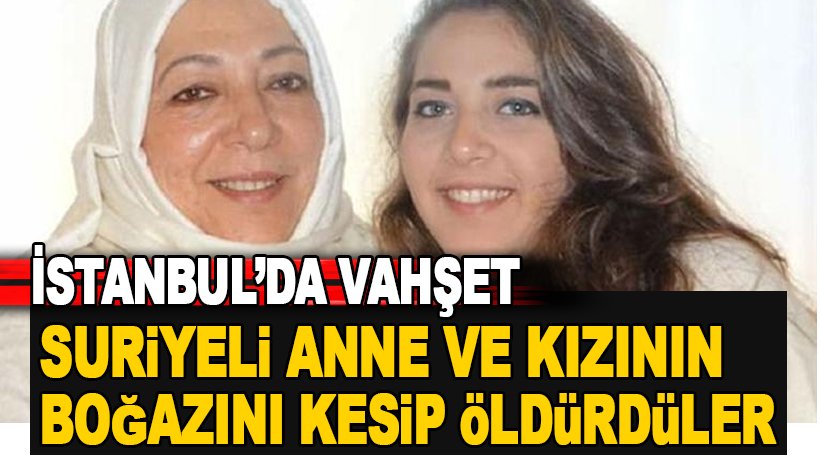 İstanbul'da vahşet! Suriyeli anne ve gazeteci kızının boğazını kesip öldürdüler