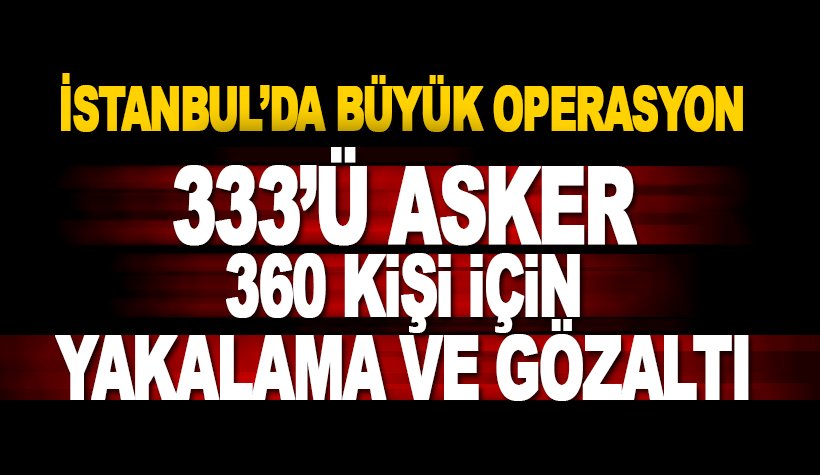 İstanbul'da 333'ü asker 360 kişi hakkında gözaltına ve yakalama