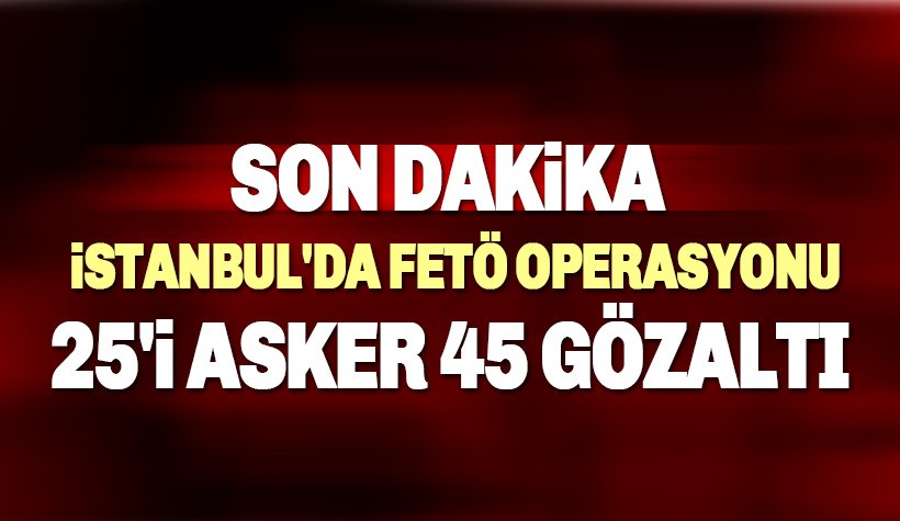 Son dakika: İstanbul'da 25'i asker 45 kişi hakkında gözaltı