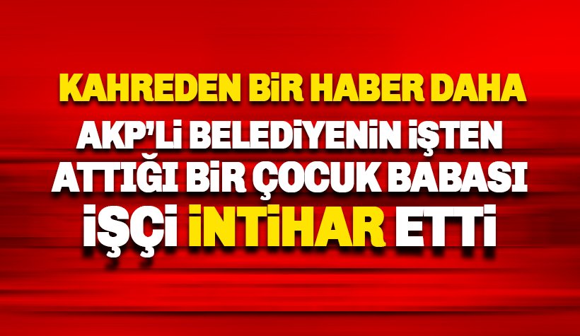 AKP’li belediyenin işten çıkarttığı bir çocuk babası işçi intihar etti