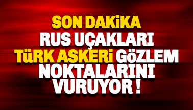 'Rus Uçakları, Türk askeri gözlem noktalarını vuruyor' iddiası