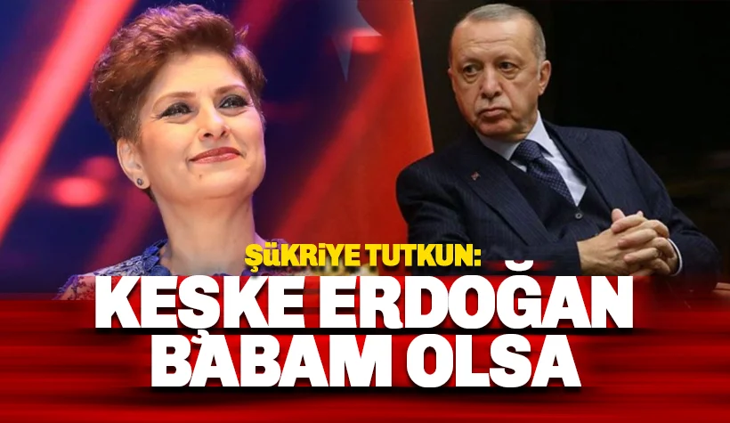 Şükriye Tutkun: Erdoğan keşke babam olsa